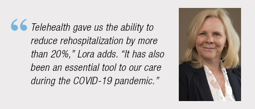 “Telehealth gave us the ability to reduce re-hospitalization by more than 20%,” Lori adds. “It has also been an essential tool to our care during the COVID-19 pandemic.”
